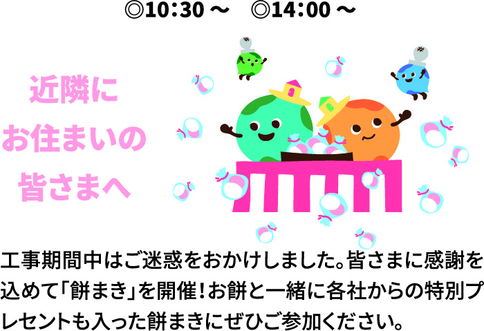 10：30～ 14：00～ 近隣にお住まいの皆さまへ 工事期間中はご迷惑をおかけしました。皆さまに感謝を込めて「餅まき」を開催！お餅と一緒に各社からの特別プレセントも入った餅まきにぜひご参加ください。