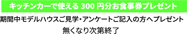 キッチンカーで使える300円分お食事券プレゼント 期間中モデルハウスご見学・アンケートご記入の方へプレゼント